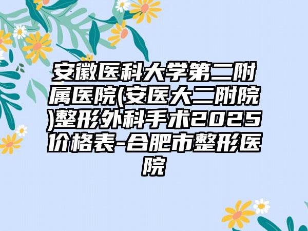 安徽医科大学第二附属医院(安医大二附院)整形外科手术2025价格表-合肥市整形医院