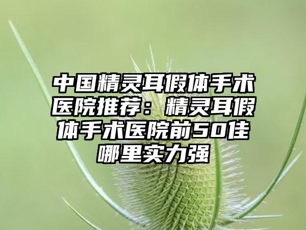 中国精灵耳假体手术医院推荐：精灵耳假体手术医院前50佳哪里实力强