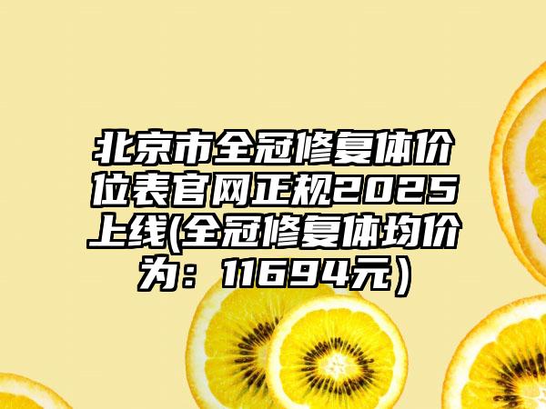 北京市全冠修复体价位表官网正规2025上线(全冠修复体均价为：11694元）