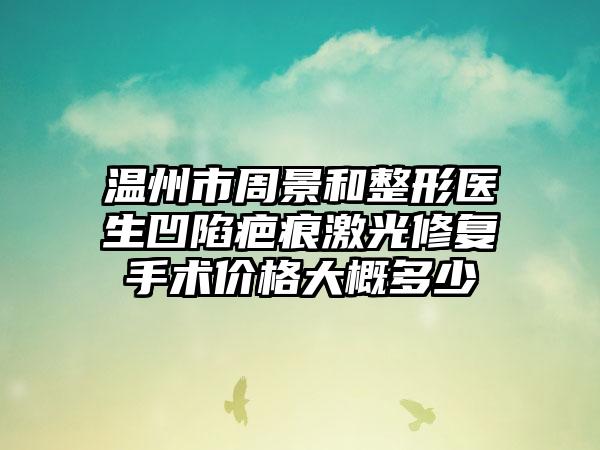 温州市周景和整形医生凹陷疤痕激光修复手术价格大概多少