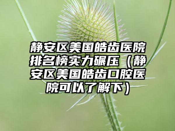 静安区美国皓齿医院排名榜实力碾压（静安区美国皓齿口腔医院可以了解下）
