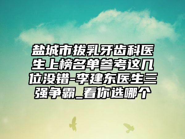 盐城市拔乳牙齿科医生上榜名单参考这几位没错-李建东医生三强争霸_看你选哪个
