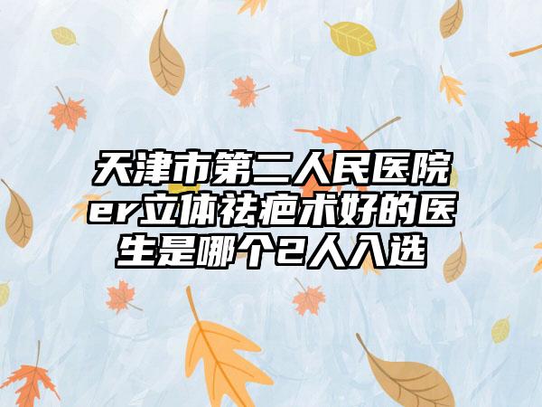 天津市第二人民医院er立体祛疤术好的医生是哪个2人入选