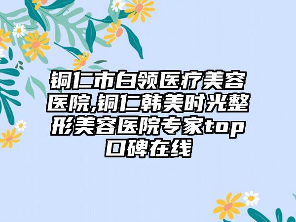 铜仁市白领医疗美容医院,铜仁韩美时光整形美容医院专家top口碑在线