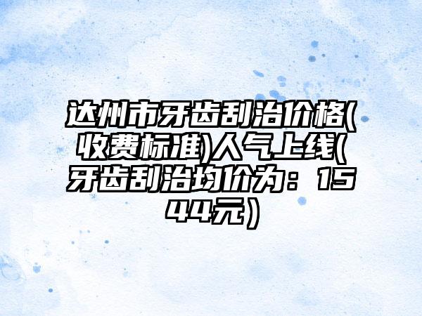 达州市牙齿刮治价格(收费标准)人气上线(牙齿刮治均价为：1544元）