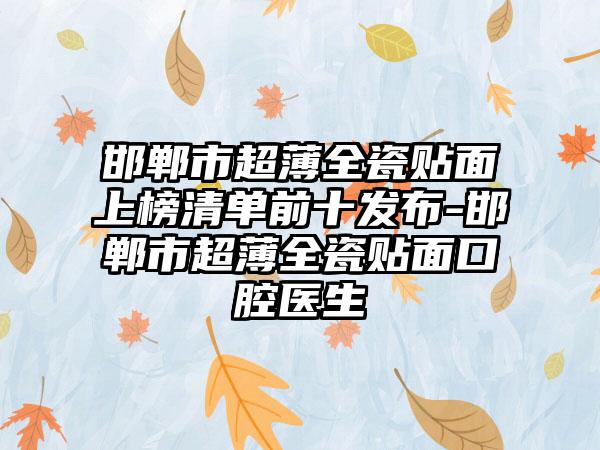 邯郸市超薄全瓷贴面上榜清单前十发布-邯郸市超薄全瓷贴面口腔医生
