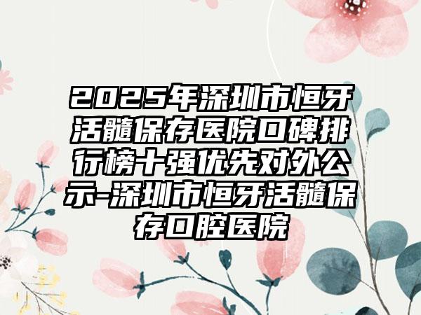 2025年深圳市恒牙活髓保存医院口碑排行榜十强优先对外公示-深圳市恒牙活髓保存口腔医院