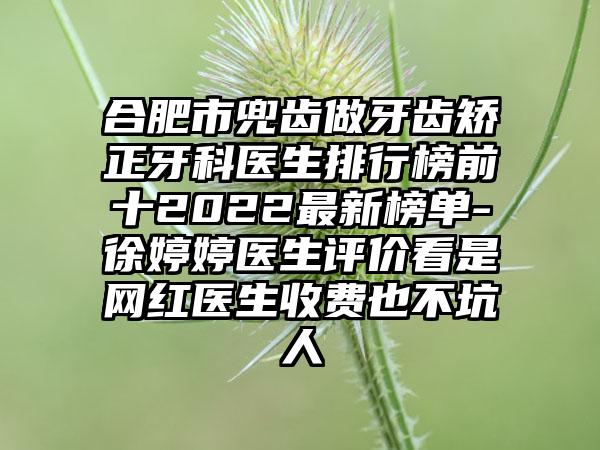 合肥市兜齿做牙齿矫正牙科医生排行榜前十2022最新榜单-徐婷婷医生评价看是网红医生收费也不坑人