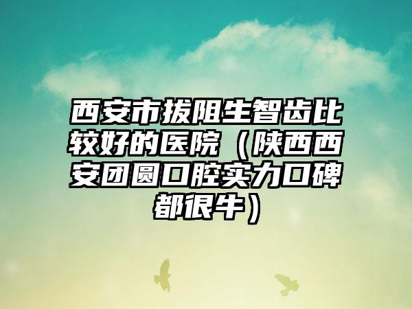 西安市拔阻生智齿比较好的医院（陕西西安团圆口腔实力口碑都很牛）