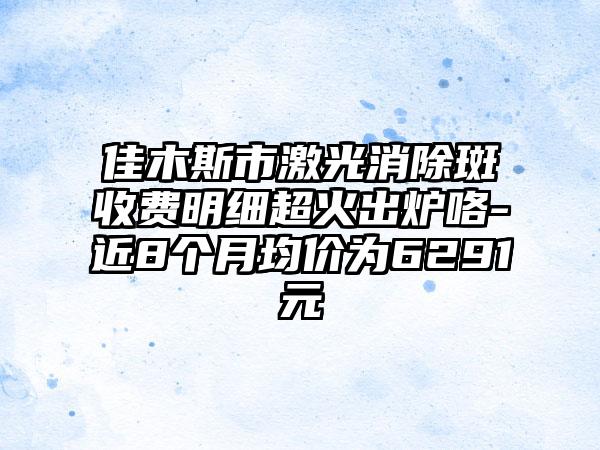 佳木斯市激光消除斑收费明细超火出炉咯-近8个月均价为6291元