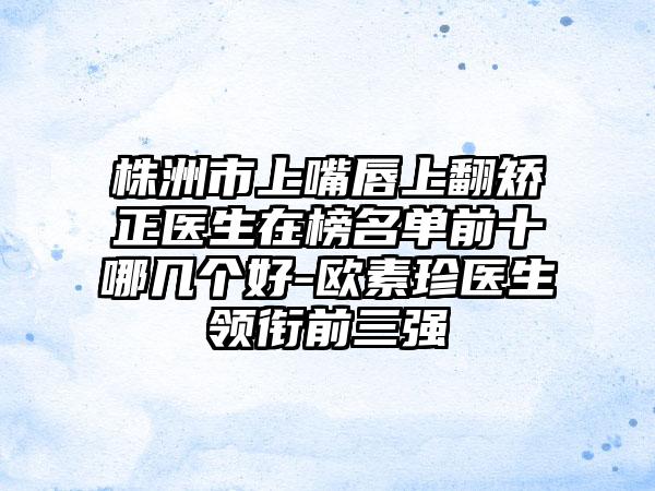 株洲市上嘴唇上翻矫正医生在榜名单前十哪几个好-欧素珍医生领衔前三强