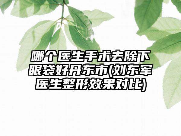 哪个医生手术去除下眼袋好丹东市(刘东军医生整形效果对比)