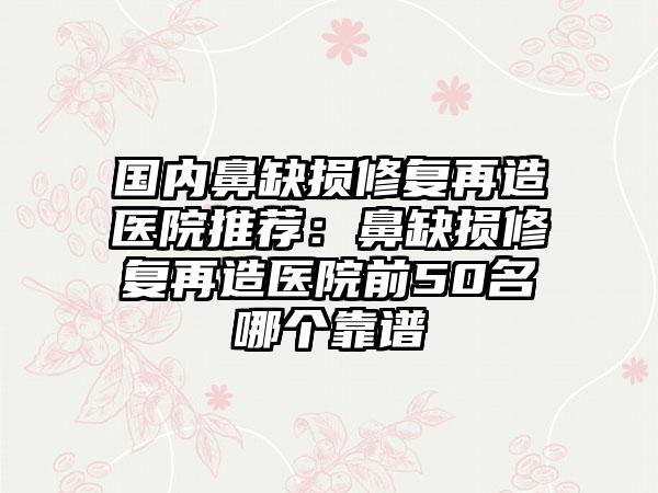 国内鼻缺损修复再造医院推荐：鼻缺损修复再造医院前50名哪个靠谱
