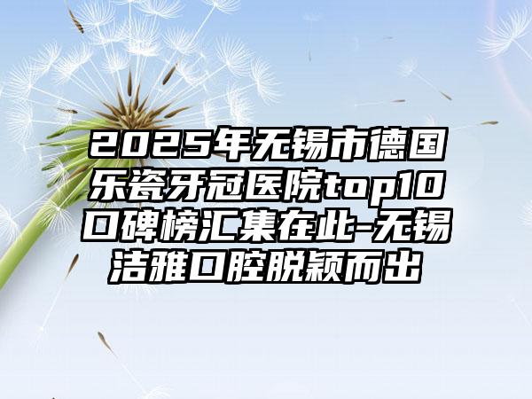 2025年无锡市德国乐瓷牙冠医院top10口碑榜汇集在此-无锡洁雅口腔脱颖而出