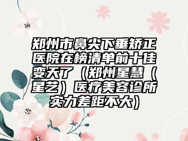 郑州市鼻尖下垂矫正医院在榜清单前十佳变天了（郑州星慧（星艺）医疗美容诊所实力差距不大）