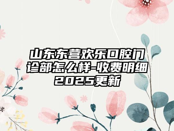 山东东营欢乐口腔门诊部怎么样-收费明细2025更新