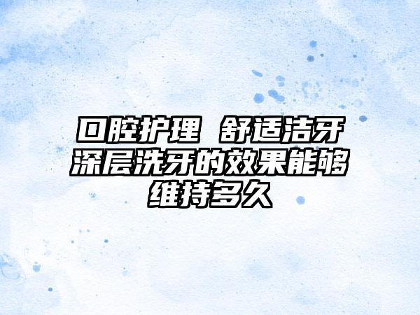 口腔护理 舒适洁牙深层洗牙的效果能够维持多久