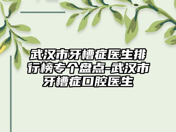 武汉市牙槽症医生排行榜专个盘点-武汉市牙槽症口腔医生