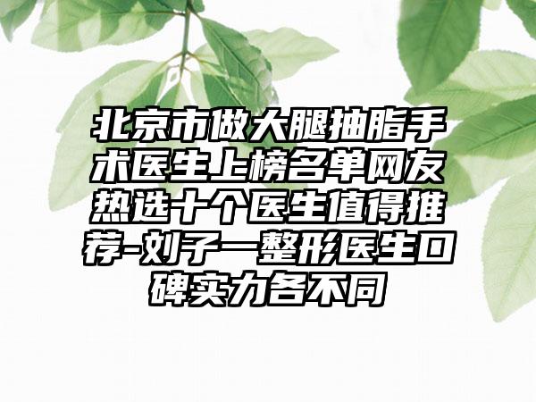 北京市做大腿抽脂手术医生上榜名单网友热选十个医生值得推荐-刘子一整形医生口碑实力各不同