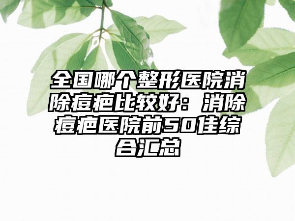 全国哪个整形医院消除痘疤比较好：消除痘疤医院前50佳综合汇总