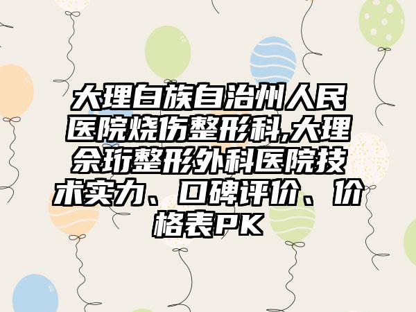 大理白族自治州人民医院烧伤整形科,大理佘珩整形外科医院技术实力、口碑评价、价格表PK