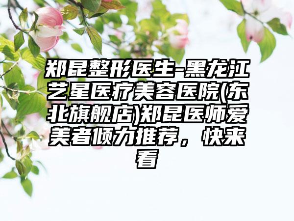 郑昆整形医生-黑龙江艺星医疗美容医院(东北旗舰店)郑昆医师爱美者倾力推荐，快来看