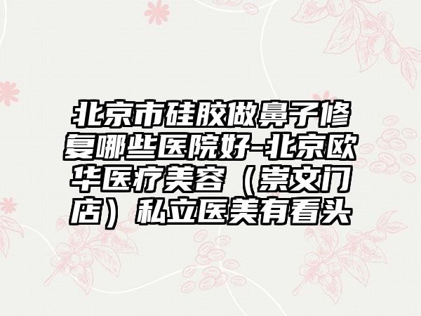北京市硅胶做鼻子修复哪些医院好-北京欧华医疗美容（崇文门店）私立医美有看头