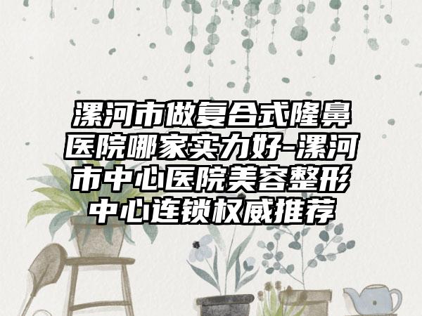 漯河市做复合式隆鼻医院哪家实力好-漯河市中心医院美容整形中心连锁权威推荐