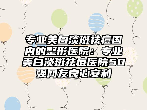 专业美白淡斑祛痘国内的整形医院：专业美白淡斑祛痘医院50强网友良心安利