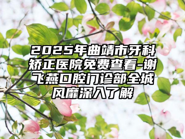 2025年曲靖市牙科矫正医院免费查看-谢飞燕口腔门诊部全城风靡深入了解