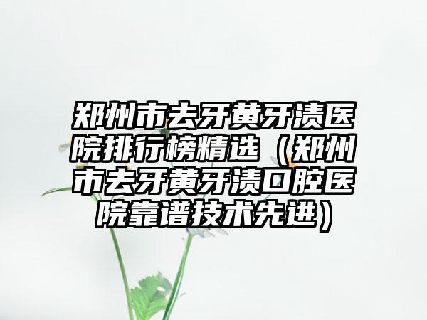 郑州市去牙黄牙渍医院排行榜精选（郑州市去牙黄牙渍口腔医院靠谱技术先进）