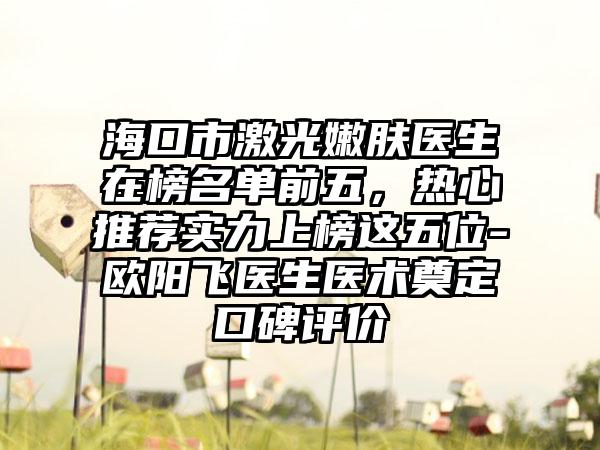 海口市激光嫩肤医生在榜名单前五，热心推荐实力上榜这五位-欧阳飞医生医术奠定口碑评价