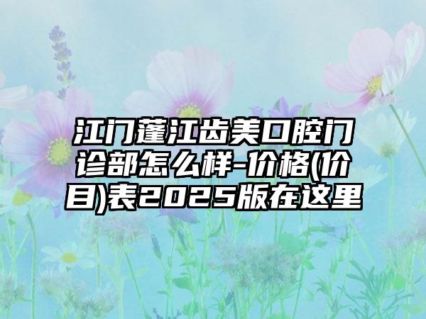 江门蓬江齿美口腔门诊部怎么样-价格(价目)表2025版在这里