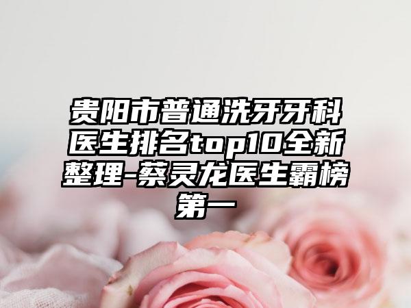 贵阳市普通洗牙牙科医生排名top10全新整理-蔡灵龙医生霸榜第一