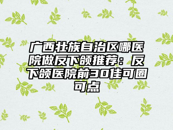 广西壮族自治区哪医院做反下颌推荐：反下颌医院前30佳可圈可点