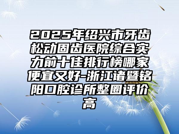 2025年绍兴市牙齿松动固齿医院综合实力前十佳排行榜哪家便宜又好-浙江诸暨铭阳口腔诊所整圈评价高