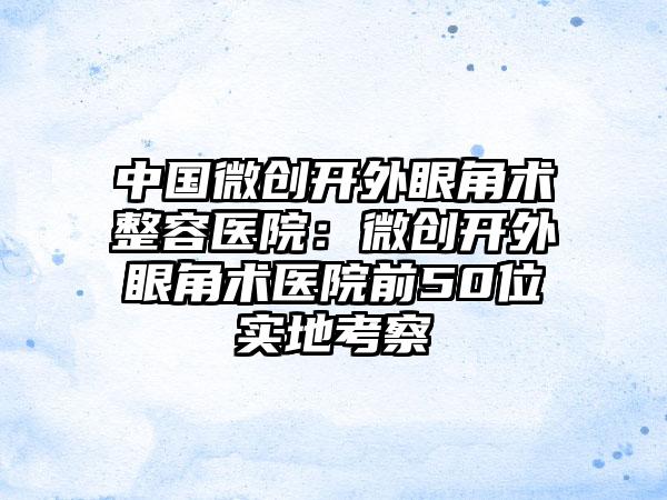 中国微创开外眼角术整容医院：微创开外眼角术医院前50位实地考察