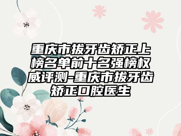 重庆市拔牙齿矫正上榜名单前十名强榜权威评测-重庆市拔牙齿矫正口腔医生