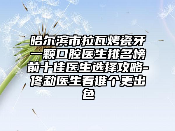 哈尔滨市拉瓦烤瓷牙一颗口腔医生排名榜前十佳医生选择攻略-佟勐医生看谁个更出色