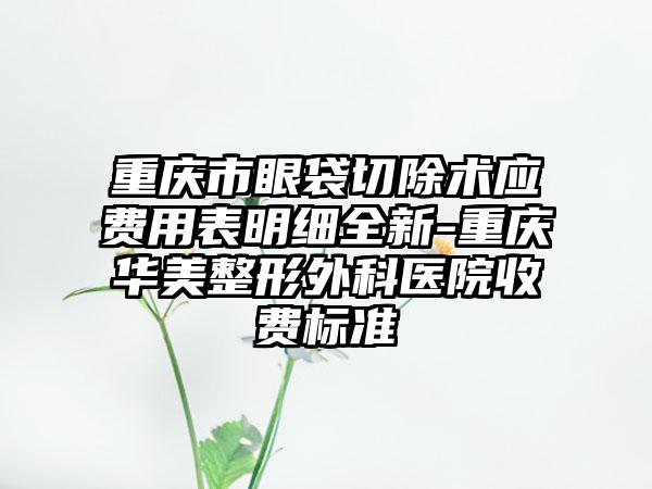 重庆市眼袋切除术应费用表明细全新-重庆华美整形外科医院收费标准