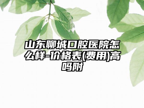 山东聊城口腔医院怎么样-价格表(费用)高吗附