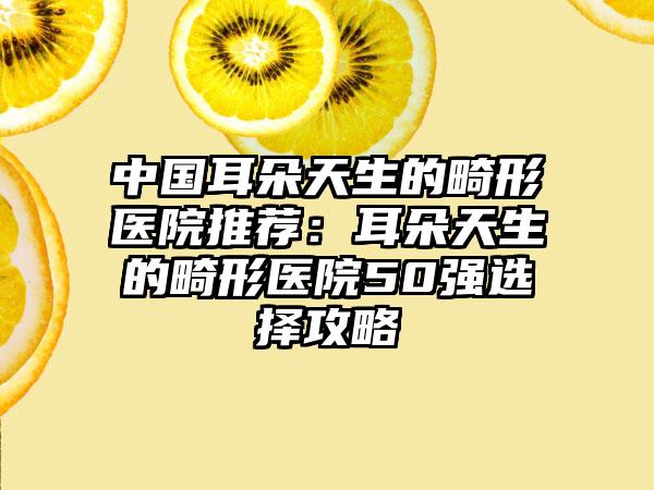 中国耳朵天生的畸形医院推荐：耳朵天生的畸形医院50强选择攻略