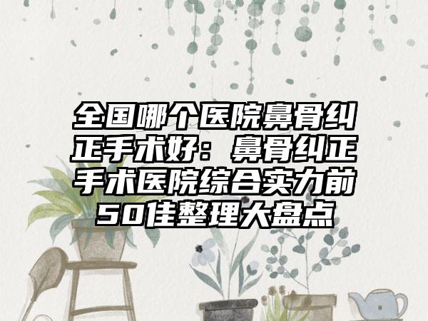 全国哪个医院鼻骨纠正手术好：鼻骨纠正手术医院综合实力前50佳整理大盘点