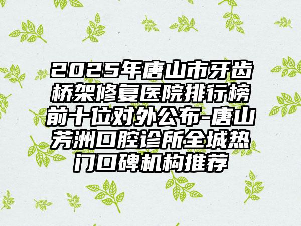 2025年唐山市牙齿桥架修复医院排行榜前十位对外公布-唐山芳洲口腔诊所全城热门口碑机构推荐