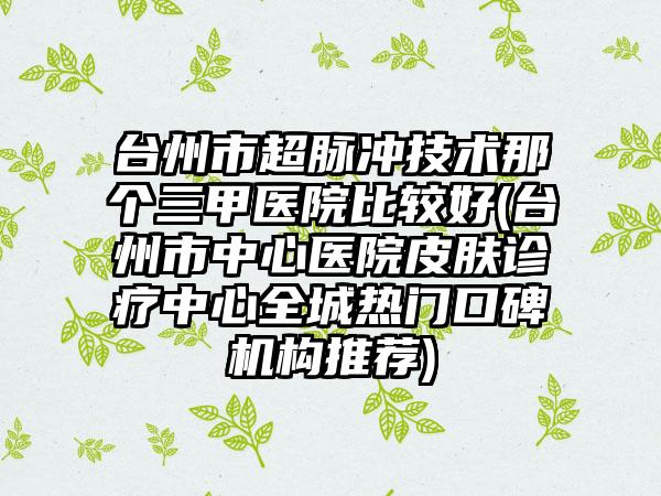 台州市超脉冲技术那个三甲医院比较好(台州市中心医院皮肤诊疗中心全城热门口碑机构推荐)