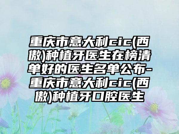 重庆市意大利cic(西傲)种植牙医生在榜清单好的医生名单公布-重庆市意大利cic(西傲)种植牙口腔医生