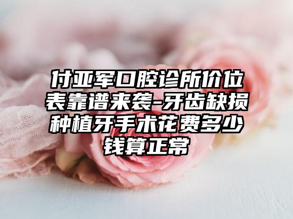 付亚军口腔诊所价位表靠谱来袭-牙齿缺损种植牙手术花费多少钱算正常