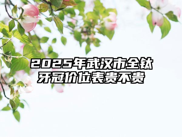 2025年武汉市全钛牙冠价位表贵不贵