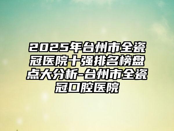 2025年台州市全瓷冠医院十强排名榜盘点大分析-台州市全瓷冠口腔医院