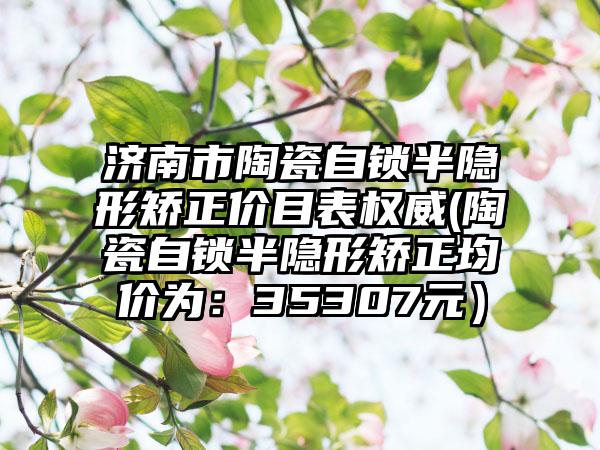 济南市陶瓷自锁半隐形矫正价目表权威(陶瓷自锁半隐形矫正均价为：35307元）